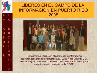 LÍDERES EN EL CAMPO DE LA  INFORMACIÓN EN PUERTO RICO 2008 Reconocidos líderes en el campo de la información acompañados por los profesores Dra. Luisa Vigo-Cépeda y Dr. Asim Quayum, el maestro de ceremonia José Raúl Ubieta y los estudiantes de maestría de la EGCTI A  L P  A L  A  E U  X S  C O  E S  L E A  N C I A 