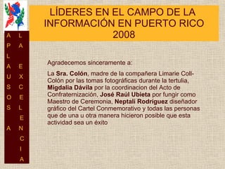 LÍDERES EN EL CAMPO DE LA  INFORMACIÓN EN PUERTO RICO 2008 Agradecemos sinceramente a: La  Sra. Colón , madre de la compañera Limarie Coll-Colón por las tomas fotográficas durante la tertulia,  Migdalia Dávila  por la  coordinacion del Acto de Confraternización ,  José Raúl Ubieta  por fungir como Maestro de Ceremonia,  Neptalí Rodríguez  diseñador gráfico del Cartel Conmemorativo y todas las personas que de una u otra manera hicieron posible que esta actividad sea un éxito A  L P  A L  A  E U  X S  C O  E S  L E A  N C I A 