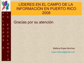 LÍDERES EN EL CAMPO DE LA  INFORMACIÓN EN PUERTO RICO 2008 Balbina Rojas-Sánchez [email_address] Gracias por su atención A  L P  A L  A  E U  X S  C O  E S  L E A  N C I A 
