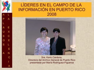 LÍDERES EN EL CAMPO DE LA  INFORMACIÓN EN PUERTO RICO 2008 Sra. Karin Cardona, Directora del Archivo General de Puerto Rico presentada por María Rodríguez-Figueroa A  L P  A L  A  E U  X S  C O  E S  L E A  N C I A 