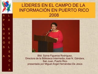 LÍDERES EN EL CAMPO DE LA  INFORMACIÓN EN PUERTO RICO 2008 Bibl. Sylvia Figueroa Rodríguez, Directora de la Biblioteca Intermedia José N. Gándara, San Juan, Puerto Rico presentada por Miguel Angel Hernández-De Jesús A  L P  A L  A  E U  X S  C O  E S  L E A  N C I A 