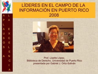 LÍDERES EN EL CAMPO DE LA  INFORMACIÓN EN PUERTO RICO 2008 Prof. Lisette López, Biblioteca de Derecho, Universidad de Puerto Rico presentada por Gabriel J. Ortiz-Soliván A  L P  A L  A  E U  X S  C O  E S  L E A  N C I A 