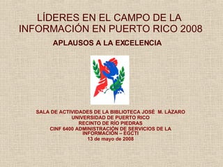 LÍDERES EN EL CAMPO DE LA  INFORMACIÓN EN PUERTO RICO 2008 APLAUSOS A LA EXCELENCIA   SALA DE ACTIVIDADES DE LA BIBLIOTECA JOS É   M. L Á ZARO UNIVERSIDAD DE PUERTO RICO RECINTO DE R Í O PIEDRAS CINF 6400 ADMINISTRACI ÓN DE SERVICIOS DE LA INFORMACIÓN – EGCTI 13 de mayo de 2008 