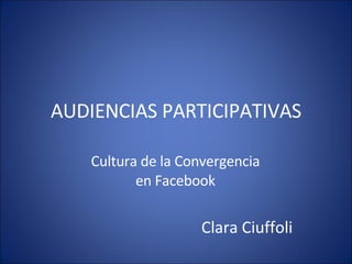 AUDIENCIAS PARTICIPATIVAS Cultura de la Convergencia en Facebook Clara Ciuffoli 