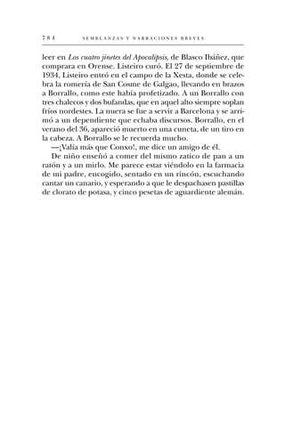 784          SEMBLANZAS Y NARRACIONES BREVES



leer en Los cuatro jinetes del Apocalipsis, de Blasco Ibáñez, que
comprara en Orense. Listeiro curó. El 27 de septiembre de
1934, Listeiro entró en el campo de la Xesta, donde se cele-
bra la romería de San Cosme de Galgao, llevando en brazos
a Borrallo, como este había profetizado. A un Borrallo con
tres chalecos y dos bufandas, que en aquel alto siempre soplan
fríos nordestes. La nuera se fue a servir a Barcelona y se arri-
mó a un dependiente que echaba discursos. Borrallo, en el
verano del 36, apareció muerto en una cuneta, de un tiro en
la cabeza. A Borrallo se le recuerda mucho.
   —¡Valía más que Conxo!, me dice un amigo de él.
   De niño enseñó a comer del mismo zatico de pan a un
ratón y a un mirlo. Me parece estar viéndolo en la farmacia
de mi padre, encogido, sentado en un rincón, escuchando
cantar un canario, y esperando a que le despachasen pastillas
de clorato de potasa, y cinco pesetas de aguardiente alemán.
 