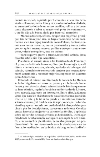 682           SEMBLANZAS Y NARRACIONES BREVES



cuento medieval, repetido por Cervantes, el cuento de la
viuda. «Hermosa, moza, libre y rica y sobre todo desenfadada,
se enamoró la viuda de un mozo motilón, rollizo y de buen
tono; alcanzolo a saber su mayor —el prior del convento—,
y un día dijo a la buena viuda por fraternal represión:
    —Maravillado estoy, señora, de que una mujer tan princi-
pal, tan hermosa y tan rica, se haya enamorado de un hom-
bre tan soez, tan bajo y tan idiota como Fulano, habiendo en
esta casa tantos maestros, tantos presentados y tantos teólo-
gos, en quien vuestra merced pudiera escoger como entre
peras, y decir este quiero, este no quiero.
    —Para lo que yo quiero a Fulano, respondió la viuda, tanta
filosofía sabe y más que Aristóteles».
    Pues bien, el cuento viene a las Castillas desde Francia, y
el prior, en la fábula francesa, dice que los monjes que él
ofrece a la viuda, estaban, además, ayudados de la lengua del
caimán, naturalmente como ayuda venérea que no para favo-
recer la memoria y recordar mejor los capítulos del Maestro
de las Sentencias.
    Colocado el caimán en el techo de la botica de La Meca, a
su lado colgaban en cestos de palma y en bolsas de buen
lienzo, y aun de seda, ciento veinte clases de hierbas que nun-
ca han existido, según la botánica moderna desde Linneo,
pero que allá aparecen en inventario. Entre ellas, la famosa
yizad, que nace en el ámbar; se le da a comer a una gacela un
trocito de este, y la tal se lo queda en su interior durante
setenta semanas, y al final de este tiempo, lo escupe. La hierba
yizad hay que arrancarla con cuidado del ámbar; es blanque-
cina y, por las descripciones, parece una anémona. Comida
cruda, hace a las mujeres y a las camellas fértiles, y aplicada
sobre las heridas de los guerreros, es hemostática. Dicen que
Saladino la llevaba siempre consigo en una cajita de oro y mar-
fil, y en las noches plenilunias, la oreaba, para que no per-
diese virtud. De una manera o de otra, la yizad aparece en las
farmacias medievales, en las boticas de las grandes abadías1 y


   1
     La más antigua mención de la palabra «botica» en Castilla es del año
1217, en carta de Fernando III a favor de la ciudad de Burgos.
 