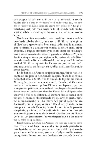 TERTULIA DE BOTICAS PRODIGIOSAS Y ESCUELA DE CURANDEROS   697


cuerpo guardaría la memoria de ellas, y prevaleció la noción
babilónica de que la memoria está en los riñones, los cua-
les le fueron inmediatamente extraídos, cocidos, y luego se
echaba agua de este cocimiento en la infusión de cada hierba,
y así se sabía de cierto que iba con ella el nombre propio
suyo.
   Muchos aceites se tomaban como medicina puestos en hilo
de crin de caballo blanco, sin mancha. El hilo se sumergía en
el óleo hasta que se sabía bien empapado: una luna entera
por lo menos. Y atándose con él una bolita de plata, en un
extremo, la tragaba el enfermo y la bolita tiraba del hilo, largo,
que a veces tardaba dos días en pasarlo el doliente. Y ya no
había más que hacer que vigilar la deyección de la bolita, y
tirando de ella salía todo el hilo del cuerpo, y con él la enfer-
medad. El hilo era quemado. Parece ser que aún continúa
esta terapéutica en Persia y en Arabia, usada por los curan-
deros nativos.
   En la botica de Asuero ocupaba un lugar importante el
aceite de oro para la curación de la lepra. El aceite se extraía
del árbol beth, o be’ath, que lo traían de lejanas tierras, al
Norte, y hoy se estima que era aceite de abedul. Con este
aceite se batía oro en polvo. El presunto leproso, que era
siempre un príncipe, era embadurnado por dos esclavos,
hasta quedar totalmente dorado. Después se obligaba a los
esclavos a que se suicidasen. Se asegura que se daban cura-
ciones, e ignoro si el suicidio de los esclavos formaba parte
de la praxis medicinal. La última vez que el aceite de oro
fue usado, que se sepa, lo fue en Occidente, y nada menos
que por un rey de Escocia, Bruce. La receta se la pasó un
templario, y a Bruce le fue aplicada la untura por dos pri-
sioneros ingleses que tenía de sus discordias con los Planta-
genetes. Los prisioneros fueron despeñados en un acanti-
lado, chivos expiatorios.
   Finalmente, la botica de Asuero era rica en elixires eróti-
cos, excitantes del apetito sexual, y en aguas despertadoras,
que bastaba echar una gotita en la boca del rey dormido
para que este despertase, presto a cabalgar un día entero,
aunque sólo llevase una hora de descanso, después de varias
 