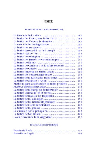 ÍNDICE

              TERTULIA DE BOTICAS PRODIGIOSAS

La farmacia de La Meca .................................................        681
La botica del Preste Juan de las Indias .........................               684
La botica del Viejo de la Montaña ................................              687
La farmacia del arcángel Rafael ....................................            691
La botica del rey Asuero ................................................       695
La botica secreta del rey de Portugal ............................              699
La botica real de Tara ....................................................     703
La botica de Aquisgrán ..................................................       707
La botica del Basileo de Constantinopla ......................                  711
La botica de Elsinor .......................................................    715
La botica de Camelot o de la Tabla Redonda ..............                       718
La botica de Oberón ......................................................      722
La botica imperial de Samba Ghana .............................                 726
La botica del obispo Diego Peláez ................................              730
La botica de la Escuela de Traductores ........................                 733
La botica de Mahaut d’Artois ........................................           736
Medicina para la fabricación de niños prodigio ..........                       740
Flumines adversus melancholia ..........................................        743
La botica de la marquesa de Brinvilliers .......................                746
La botica secreta de los libertinos .................................           750
La botica de más allá de Trapobana ..............................               753
La botica de los antipapas ..............................................       756
La botica de los rabinos de Jerusalén ...........................               759
La botica de Hama la melodiosa ...................................              762
La botica de los jázaros ..................................................     765
La curación por la peluquería .......................................           767
La botica de San Ronán .................................................        769
Los melocotones de la longevidad ................................               772



                    ESCUELA DE CURANDEROS

Perrón de Braña .............................................................   779
Borrallo de Lagóa ...........................................................   782
 