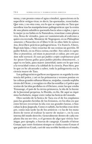 704           SEMBLANZAS Y NARRACIONES BREVES



turna, y tan pronto como el agua cristalizó, aparecieron en la
superficie ortigas vivas; es decir, las quemadas, resucitadas.
Que esto, y no otra cosa, era lo que se esperaba en Tara que
sucediese tras las manipulaciones palingenésicas: que la ceniza
de una planta salutífera quemada hacía años o siglos, y que a
lo mejor ya no había en la Naturaleza, resucitase como planta
viva, llena de virtudes, para ser suministrada al enfermo a
quien era recetada. Monsieur de Negropont, en su Philosophiae
amoenior, y Paracelso en el libro VI de su obra Sobre la natura-
leza, describen prácticas palingenésicas. Un francés, Claves,
llegó más lejos, e hizo resucitar de sus cenizas un gorrión. El
padre Schott, en su Física curiosa, escribe: Non solum in vegeta-
libus se praestitisse, sed etiam in passerculo se vidisse, pro certo qui-
dam mihi narravit. Et sunt qui publico scripto confirmarunt quod
hoc ipsum Claveus gallus quasi publico pluribus demostraverit... y
aquí va en latín, para mayor autoridad, tanto en lo que toca
a la veracidad como a la calidad de la ciencia. Pues bien, por
lo que yo he alcanzado a saber, toda la palingenesia era la
ciencia mayor de Tara.
   Los palingenésicos gaélicos averiguaron en seguida la exis-
tencia del polen, y así en las primaveras y veranos ponían en
las colinas grandes sábanas blancas, mojadas, cuando soplaba
viento del Oeste, y recogían en ellas las semillas y el polen que
venían de las islas perdidas en el Océano, entre las que estaba
Tirnanoge, el país de la eterna primavera, la isla de la fuente
de la Juventud perpetua, la Florida, en fin. De aquí su riquí-
simo herbolario, impar entre todas las boticas del mundo.
   Otro surtido de la botica de Tara era el de los emplastos
para las grandes heridas de los fenianos, en los días en que
estos héroes recorrían la isla con sus grandes lanzas, o bus-
caban la Joya Jaspeada. Como es sabido, las heridas eran siem-
pre, como más tarde las de los artúricos —y las de los mata-
dores de toros al realizar la suerte de matar—, en la cara
interna del muslo derecho. Generalmente dentro de cada em-
plasto iba un ser vivo, o el germen de algo que viviría: hor-
migas, por ejemplo, o huevas de cangrejo. Cuando el héroe
Conan, que entre fenianos siempre se citaba como Conan el
que padeció en Ceash, curó de una terrible herida en el muslo,
 