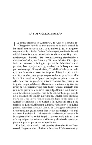 LA BOTICA DE AQUISGRÁN



L    A botica imperial de Aquisgrán, de Aachen o de Aix–la–
      Chappelle, que de las tres maneras se llama la ciudad de
las salutíferas aquae de los días romanos, junto a las que el
emperador de la barba florida, Carlomagno, estableció la capi-
tal del Sacro Romano Imperio de los Germanos. Hay quien
sostiene que la base de la farmacopea carolingia fue boloñesa,
de cuando Carlos, por Santos y Difuntos del año 800, bajó a
Italia, a coronarse en Bologna la grassa. De Bolonia serían las
plantas y las sanguijuelas, y algunas hierbas de las que se ocu-
paron a ratos perdidos Alcuino y Teodulfo. Carlos, contra lo
que comúnmente se cree, era de pocas letras, lo que da más
mérito a su obra, y en griego no parece haber pasado del alfa-
beto. Si se analiza la épica carolingia, lo primero que se
advierte es que los paladines veían a enormes distancias, y dis-
tinguían lo que volaba en el horizonte, si milano o águila. Las
aguas de Aquisgrán servían para baños de ojos, amén de para
aclarar la garganta y curar la erisipela. Alcuino vio llegar un
día a la botica imperial hierbas de la Última Tule, que siendo
de la más remota isla de la ecumene, servían para entusias-
mar a los Doce Pares cuando andaban lejos de sus casas don
Roldán de Bretaña o don Geraldo del Rosellón, en la hora
terrible de Roncesvalles o en la prise de Pampelune, o de Luna-
pampa, como dirá Arnaldo Daniel. En Aquisgrán había reme-
dios contra los grandes temores de los carolingios —miedo
no quita heroicidad—, el canto de las sirenas, el veneno de
la serpiente y el bafo del dragón, que son de la misma natu-
raleza y exigen los mismos antídotos, y el robo de la sombra
personal por las potencias subterráneas.
   El miedo al canto de las sirenas les vino a los Doce Pares
cuando llegaron al mar latino, a donde el Ródano muere ya
 
