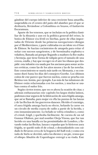 716          SEMBLANZAS Y NARRACIONES BREVES



gándose del cuerpo inferior de una creciente luna amarilla,
suspendida en el centro del patio del alambre por el que se
deslizaría, llevándose a Colombina en brazos, el fanfarrón
Escaramuza.
   Aparte de los venenos, que se incluían en la política fami-
liar de la dinastía y aun en la política general del reino, la
botica de Elsinor era fértil en hierbas, parte de ellas impor-
tadas de Oriente desde las primeras navegaciones vikingas
por el Mediterráneo, y parte cultivadas en un islote en el foso
de Elsinor. Se hacían cocimientos de amapola para evitar el
soñar con sucesos sangrientos, y de bermimalva explosiva o
voladora, llamada así porque llegando a madurez la flor malva
y bermeja, que tiene forma de tulipán pero el tamaño de una
cereza, estalla, y hay que recoger en el aire los vilanos que des-
pide: esta infusión era usada por los ancianos para sonar accio-
nes eróticas, como las de los años mozos y las de las novelas.
Este conocimiento se usaría más tarde en Alemania, y su con-
sumo duró hasta los días del consejero Goethe. Los últimos
coitos de este parece que fueron sueños, como se prueba con
Bettina von Arnim, por ejemplo. Las más de las infusiones de
Elsinor están relacionadas con los sueños, y muchas se usa-
ban contra el sudor frío.
   Según ciertos textos, que no es ahora la ocasión de citar, y
además embarazarían este capítulo los largos títulos latinos,
podemos estar seguros de la fabricación de aura frígida amarga,
que así se llamaba, para mojar en ella las puntas de las lanzas
y de las flechas de los guerreros daneses. Herido el enemigo,
el aura frígida amarga hacía su efecto, helando la carne en
un círculo de media cuarta de radio a partir de la herida, y
esto instantáneamente. Lo helado se volvía cristalino y, como
el cristal, frágil, y quebraba fácilmente. Se cuenta de un tal
Gunnar Olafson, por mal nombre Oreja Vinosa, que fue tan
herido en una batalla en las proximidades de Londres, y lle-
vando todas las flechas, lanzas y espadas que lo hirieron aura
frígida, se quedó todo él de cristal, y desnudándolo con cui-
dado lo llevaron cerca de la hoguera del hall real, y como era
todo de hielo se derritió, salvo los dientes y un pie, restos que
el obispo Absalón de Copenhague entregó a su viuda. Este
 
