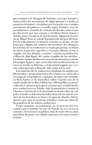 TERTULIA DE BOTICAS PRODIGIOSAS Y ESCUELA DE CURANDEROS   735


que tradujeron el Almagesto de Tolomeo, y era que leyendo o
traduciendo del movimiento de algún planeta o estrella, al
momento levitaban y circulaban por la escuela con el mismo
movimiento del planeta o estrella, según Tolomeo. Uno de
los traductores, tratando de cometas, fue llevado, como si uno
de ellos fuese, por una ventana a estrellarse frente mismo a
Toledo, junto a la iglesia de San Servando. Siguiendo la cien-
cia de Miguel Scott, se calculó la proporción del peso del hom-
bre en cada planeta, el cual peso se metía, en plomo, en una
bolsa que colgaba del cinturón del estudioso del Almagesto.
En la botica de los traductores ya estaba preparada, en bolsas
de cuero, la porción específica, y el propio Alfonso, el rey, se
cargaba con una llamada «serenitas», cuando escuchaba leer
el libro de Abin Ragel, del «juizio conplido de las estrellas».
Las bolsas estaban hechas con cuero de un animal procedente
del antiguo Egipto, y que no ha sido visto modernamente; el
cuero se vendía en Palermo, y el tal animal egipcio era, o es,
uno como gato que solamente sabe andar hacia atrás.
   Los boticarios de los traductores estudiaban los simples por
Dioscórides, y preparaban baños de cebada con citrón para
las nalgas de los políglotas, a quienes, de tanto estar sentados
en duro banco, se les formaban callos. Cuando uno de la
citada familia de los Ben Tibbon fue a Montpellier a traducir
a Ipocratis lo veterinari, para que le creyesen que ya había hecho
once traducciones en Toledo, bajó los pantalones y mostró al
Claustro y Gremio de la Universidad los duros callos de nal-
gario. Cuando en Provenza las bellas damas de los amores cor-
teses de los trovadores se lavan con agua de salvado y limón,
ignoran que usan la medicina toledana contra los callos de
las posaderas de los ilustres traductores.
   Y para terminar: un judaizante, en un proceso del XVI,
confesó que el nombre secreto de Toledo era FAX, la tea, la
antorcha. Al conocerse la palabra, dejó de surtir efecto, tanto
para librar de pestes a la ciudad como para encontrar tesoros
ocultos.
 