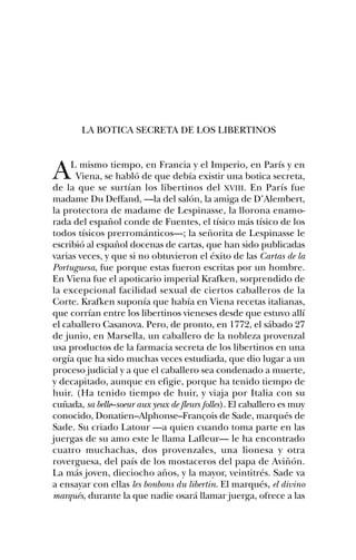 LA BOTICA SECRETA DE LOS LIBERTINOS



A    L mismo tiempo, en Francia y el Imperio, en París y en
      Viena, se habló de que debía existir una botica secreta,
de la que se surtían los libertinos del XVIII. En París fue
madame Du Deffand, —la del salón, la amiga de D’Alembert,
la protectora de madame de Lespinasse, la llorona enamo-
rada del español conde de Fuentes, el tísico más tísico de los
todos tísicos prerrománticos—; la señorita de Lespinasse le
escribió al español docenas de cartas, que han sido publicadas
varias veces, y que si no obtuvieron el éxito de las Cartas de la
Portuguesa, fue porque estas fueron escritas por un hombre.
En Viena fue el apoticario imperial Krafken, sorprendido de
la excepcional facilidad sexual de ciertos caballeros de la
Corte. Krafken suponía que había en Viena recetas italianas,
que corrían entre los libertinos vieneses desde que estuvo allí
el caballero Casanova. Pero, de pronto, en 1772, el sábado 27
de junio, en Marsella, un caballero de la nobleza provenzal
usa productos de la farmacia secreta de los libertinos en una
orgía que ha sido muchas veces estudiada, que dio lugar a un
proceso judicial y a que el caballero sea condenado a muerte,
y decapitado, aunque en efigie, porque ha tenido tiempo de
huir. (Ha tenido tiempo de huir, y viaja por Italia con su
cuñada, sa belle–soeur aux yeux de fleurs folles). El caballero es muy
conocido, Donatien–Alphonse–François de Sade, marqués de
Sade. Su criado Latour —a quien cuando toma parte en las
juergas de su amo este le llama Lafleur— le ha encontrado
cuatro muchachas, dos provenzales, una lionesa y otra
roverguesa, del país de los mostaceros del papa de Aviñón.
La más joven, dieciocho años, y la mayor, veintitrés. Sade va
a ensayar con ellas les bonbons du libertin. El marqués, el divino
marqués, durante la que nadie osará llamar juerga, ofrece a las
 
