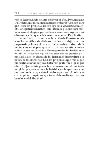 752         SEMBLANZAS Y NARRACIONES BREVES



reos de Casanova, sale a cuatro mujeres por año... Pero, madame
Du Deffand, que metía en su cama a monsieur D’Alembert para
que leyese las primicias del prólogo de la Enciclopedia calen-
tito, y el apoticario Krafken, que fabricaba píldoras para exci-
tar a los archiduques que no fuesen cansinos e ingenuos en
el trance, creían que había mixturas secretas. Para Krafken,
venían de Persia, o del serrallo del sultán de Constantinopla
aquellos terribles afrodisíacos que bastaba dejar caer un
poquito de polvo en el hombro redondo de una dama de la
nobleza imperial, para que ya no pudiese resistir la invita-
ción al lecho del tentador. Un magistrado del Parlamento
de Aix–en–Provence explicó que eran dos los grandes peli-
gros del siglo: los globos de los hermanos Montgolfier y la
botica de los libertinos. Con los primeros, ¿qué reino, qué
propiedad estarían seguros, habiendo gente que llegaba por
el aire? ¿Qué policía podía detener a un criminal que tenía
un globo preparado para la huida? Y en lo que toca a las
pócimas eróticas, ¿qué virtud estaba segura con el polvo sus-
citante pérsico impúdico, que invita al desnudismo, o con los
bombones del libertino?
 