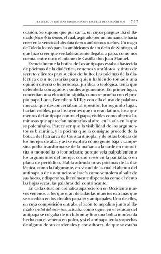 TERTULIA DE BOTICAS PRODIGIOSAS Y ESCUELA DE CURANDEROS   757


ocasión. Se supone que por carta, en cuyos pliegues iba el lla-
mado polvo de la certeza, el cual, aspirado por un humano, le hacía
creer en la veracidad absoluta de sus ambiciosos sueños. Un mago
de Toledo lo usó para las ambiciones de un deán de Santiago, al
que hizo creer que verdaderamente llegaba a papa, como nos
cuenta, entre otros el infante de Castilla don Juan Manuel.
   Esencialmente la botica de los antipapas estaba abastecida
de pócimas de la dialéctica, venenos y antídotos, y tintas de
secreto y licores para sueños de bulto. Las pócimas de la dia-
léctica eran necesarias para quien habiendo tomado una
opinión diversa o heterodoxa, jurídica o teológica, tenía que
defenderla con agudos y sutiles argumentos. En primer lugar,
concedían una elocución rápida, como se prueba con el pro-
pio papa Luna, Benedicto XIII, y con ella el uso de palabras
nuevas, que desconcertaban al opositor. En segundo lugar,
hacían visibles, para los oyentes que no eran latinos, los argu-
mentos del antipapa contra el papa, visibles como objetos lu-
minosos que aparecían montados al aire, en la sala en la que
se polemizaba. Parece ser que la visibilidad de los argumen-
tos es bizantina, y la pócima que la consigue procede de la
botica del Patriarca de Constantinopla, y de otras boticas de
los herejes de allá, y así se explica cómo gente baja y campe-
sina podía transformarse de la mañana a la tarde en monofi-
sita o monotelita o iconoclasta: porque veía palpablemente
los argumentos del hereje, como comic en la pantalla, o en
plana de periódico. Había además otras pócimas de la dia-
léctica, como la fulgurante, en virtud de la cual el aliento del
antipapa o de sus nuncios se hacía como ventolera al salir de
sus bocas, y dispersaba, literalmente dispersaba como el viento
las hojas secas, las palabras del contrincante.
   En cada situación cismática aparecieron en Occidente nue-
vos venenos, a los que eran debidas las muertes extrañas que
se sucedían en los círculos papales y antipapales. Uno de ellos,
en cuya composición entraba el acónito nepalino junto al lla-
mado cristal del arco–iris, actuaba como sigue: en el estudio del
antipapa se colgaba de un hilo muy fino una bolita minúscula
hecha con el veneno en polvo, y si el antipapa tenía sospechas
de alguno de sus cardenales y consultores, de que se estaba
 