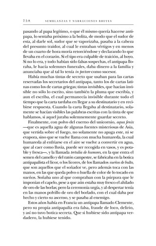 758           SEMBLANZAS Y NARRACIONES BREVES



pasando al papa legítimo, o que él mismo quería hacerse anti-
papa, lo sentaba próximo a la bolita, de modo que el sudor de
esta, al darle sol, sudor que se vaporizaba, pasaba a la cabeza
del presunto traidor, al cual le entraban vértigos y en menos
de un cuarto de hora moría retorciéndose y declarando lo que
llevaba en el corazón. Si el tipo era culpable de traición, al hoyo.
Si no lo era, y todo habían sido falsas sospechas, el antipapa llo-
raba, le hacía solemnes funerales, daba dinero a la familia y
anunciaba que al tal lo tenía in pectore como sucesor.
    Había muchas tintas de secreto que usaban para las cartas
reservadas los secretarios del antipapa, tanto los de cartas lati-
nas como los de cartas griegas; tintas invisibles, que hacían invi-
sible no sólo lo escrito, sino también la pluma que escribía, y
aun el escriba, el cual permanecía invisible durante todo el
tiempo que la carta tardaba en llegar a su destinatario y en reci-
birse respuesta. Cuando la carta llegaba al destinatario, sola-
mente se hacían visibles las palabras escritas con la tinta de que
hablamos, si aquel juraba solemnemente guardar secreto.
    Finalmente, con polvo del cuerno del unicornio, aqua fenix
—que es aquella agua de algunas fuentes misteriosas de Asia,
que vertida sobre el fuego, no solamente no apaga este, ni se
evapora, sino que se vuelve llama con mucha humareda, la cual
humareda al enfriarse en el aire se vuelve a convertir en agua,
que al caer como lluvia, puede ser recogida en vasos, y es pota-
ble y fresca—, y la llamada tertulia de humores, en la que entra el
semen del camello y del ratón campestre, se fabricaba en la botica
antipapalista el licor, o los licores, de los llamados sueños de bulto,
que son aquellos que el soñador ve, pero además toca con las
manos, en las que queda polvo o huella de color de lo tocado en
sueños. Soñaba uno al que compraban con la púrpura que le
imponían el capelo, pese a que aún estaba muy fresco el ahilado
de oro de las borlas; pero la ceremonia urgía, y al despertar tenía
en las manos polvillo de oro del borlado, con el cual daba por
hecho y cierto su ascenso, y se pasaba al enemigo.
    Estos años había en Francia un antipapa llamado Clemente,
pero su propia antipapalía era falsa, fraude de loco, delirio,
y así no tuvo botica secreta. Que si hubiese sido antipapa ver-
dadero, la hubiese tenido.
 