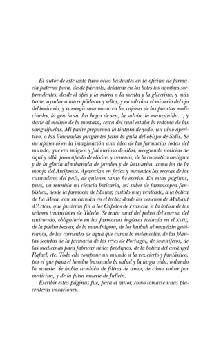 El autor de este texto tuvo ocios bastantes en la oficina de farma-
cia paterna para, desde párvulo, deletrear en los botes los nombres sor-
prendentes, desde el opio y la mirra a la menta y la glicerina, y más
tarde, ayudar a hacer píldoras y sellos, y escudriñar el misterio del ojo
del boticario, y sumergir una mano en los cajones de las plantas medi-
cinales, la genciana, las hojas de sen, la salvia, la manzanilla..., y
darle al molino de la mostaza, cerca del cual estaba la redoma de las
sanguijuelas. Mi padre preparaba la tintura de yodo, un vino aperi-
tivo, o las limonadas purgantes para la gula del obispo de Solís. Se
me aposentó en la imaginación una idea de las farmacias todas del
mundo, que era mágica y fui curioso de ellas, recogiendo noticias de
aquí y allá, preocupado de elixires y venenos, de la cosmética antigua
y de la gloria almibarada de jarabes y de lectuarios, como los de la
monja del Arcipreste. Aparecían en ferias y mercados las recetas de los
curanderos del país, de quienes tanto he escrito. En estas páginas,
pues, va reunida mi ciencia boticaria, mi saber de farmacopea fan-
tástica, desde la farmacia de Elsinor, castillo muy venteado, a la botica
de La Meca, con su caimán en el techo; desde los venenos de Mahaut
d’Artois, que pusieron fin a los Capetos de Francia, a la botica de los
señores traductores de Toledo. Se trata aquí del polvo del cuerno del
unicornio, obligatorio en las farmacias inglesas todavía en el XVIII,
de la piedra bezoar, de la mandrágora, de los kutbub al mawäzin gabi-
rianos, de las corrientes de agua que curan la melancolía, de las plan-
tas secretas de la farmacia de los reyes de Portugal, de somníferos, de
las medicinas para fabricar niños prodigios, de la botica del arcángel
Rafael, etc. Todo ello compone un mundo a la vez cierto y fantástico,
por el que pasa el hombre buscando la salud y la larga vida, o dando
la muerte. Se habla también de filtros de amor, de cómo soñar por
medicina, y de la falsa muerte de Julieta.
    Escribir estas páginas fue, para el autor, como tomarse unas pla-
centeras vacaciones.
 