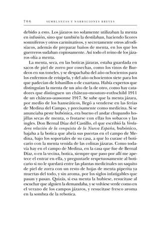766         SEMBLANZAS Y NARRACIONES BREVES



debido a esto. Los jázaros no solamente utilizaban la menta
en infusión, sino que también la destilaban, haciendo licores
somníferos y otros carminativos, y secretamente otros afrodi-
síacos, además de preparar baños de menta, en los que los
guerreros sudaban copiosamente. Así todo el reino de los jáza-
ros olía a menta.
    La menta, seca, en las boticas jázaras, estaba guardada en
sacos de piel de zorro por cosechas, como los vinos de Bur-
deos en sus toneles, y se despachaba del año ochocientos para
los enfermos de erisipela, y del año ochocientos siete para los
que padecían de lobanillos o de cuartana. Había expertos que
distinguían la menta de un año de la de otro, como hay cata-
dores que distinguen un château–mouton–rothschild 1911
de un château–aussonne 1917. Se sabe que la menta jázara,
por medio de los hanseáticos, llegó a venderse en las ferias
de Medina del Campo, y precisamente como medicina. Si se
anunciaba peste bubónica, era bueno el andar chupando ho-
jillas secas de menta, o frotarse con ellas los sobacos y las
ingles. Don Bernal Díaz del Castillo, el que escribió la Verda-
dera relación de la conquista de la Nueva España, bubónico,
bajaba a la botica que abría sus puertas en el campo de Me-
dina, bajo los soportales de su casa, a que lo curase el boti-
cario con la menta venida de las colinas jázaras. Como toda-
vía hay en el campo de Medina, en la casa que fue de Bernal
Díaz, o en la vecina, botica, siempre que paso por allí me ape-
tece el entrar en ella, y preguntarle respetuosamente al boti-
cario si no le quedará entre las plantas medicinales un saquito
de piel de zorra con un resto de hojas de menta piperita ya
muertas del todo, y sin aroma, por los siglos infatigables que
pasan y pasan. Quizás, si esa menta la hubiese, resucitase al
escuchar que alguien la demandaba, y se volviese verde como en
el verano de los campos jázaros, y resucitase fresco aroma
en la sombra de la rebotica.
 