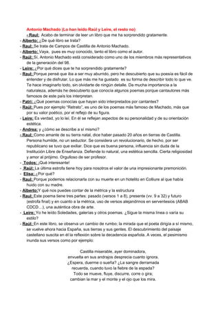 Antonio Machado (Lo han leído Raúl y Leire, el resto no) 
­ Raul:​   ​Acabo de terminar de leer un libro que me ha sorprendido gratamente. 
­ ​Alberto: ​¿De qué libro se trata? 
­ ​Raul: ​Se trata de Campos de Castilla de Antonio Machado. 
­ ​Alberto: ​Vaya,  pues es muy conocido, tanto el libro como el autor. 
­ ​Raúl: ​Sí, Antonio Machado está considerado como uno de los miembros más representativos 
de la generación del 98. 
­ ​Leire: ​¿Por qué dices que te ha sorprendido gratamente? 
­ ​Raul: ​Porque pensé que iba a ser muy aburrido, pero he descubierto que su poesía es fácil de 
entender y de disfrutar. Lo que más me ha gustado  es su forma de describir todo lo que ve. 
Te hace imaginarlo todo, sin olvidarte de ningún detalle. Da mucha importancia a la 
naturaleza, además he descubierto que conocía algunos poemas porque cantautores más 
famosos de este país los interpretan. 
­ ​Patri: ​¿Qué poemas conocías que hayan sido interpretados por cantantes? 
­ ​Raúl: ​Pues por ejemplo “Retrato”, es uno de los poemas más famoso de Machado, más que 
por su valor poético, por el reflejo de su figura.  
­ ​Leire:​ Es verdad, yo lo leí. En él se reflejan aspectos de su personalidad y de su orientación 
estética. 
­ ​Andrea:​ y ¿cómo se describe a sí mismo? 
­ Raul: ​Como amante de su tierra natal, dice haber pasado 20 años en tierras de Castilla. 
Persona humilde, no un seductor. Se considera un revolucionario, de hecho, por ser 
republicano se tuvo que exiliar. Dice que es buena persona, influencia sin duda de la 
Institución Libre de Enseñanza. Defiende lo natural, una estética sencilla. Cierta religiosidad 
y amor al prójimo. Orgulloso de ser profesor. 
­ ​ Todos: ​¡Qué interesante! 
­ ​ Raúl: ​La última estrofa tiene hoy para nosotros el valor de una impresionante premonición. 
­  ​Elisa: ​¿Por qué? 
­ ​Raul: ​Porque podemos relacionarla con su muerte en un hotelito en Colliure al que había 
huido con su madre. 
­ ​Alberto:​Y qué nos puedes contar de la métrica y la estructura 
­ ​Raul: ​Este poema tiene tres partes: pasado (versos 1 a 8), presente (vv. 9 a 32) y futuro 
(estrofa final) y en cuanto a la métrica, uso de versos alejandrinos en serventesios (ABAB 
CDCD…), una auténtica obra de arte. 
­ ​ Leire: ​Yo he leído Soledades, galerías y otros poemas. ¿Sigue la misma línea o varía su 
estilo? 
­ ​Raúl: ​En este libro, se observa un cambio de rumbo; la mirada que el poeta dirigía a sí mismo, 
se vuelve ahora hacia España, sus tierras y sus gentes. El descubrimiento del paisaje 
castellano suscita en él la reflexión sobre la decadencia española. A veces, el pesimismo 
inunda sus versos como por ejemplo: 
 
Castilla miserable, ayer dominadora, 
envuelta en sus andrajos desprecia cuanto ignora. 
¿Espera, duerme o sueña? ¿La sangre derramada 
recuerda, cuando tuvo la fiebre de la espada? 
Todo se mueve, fluye, discurre, corre o gira; 
cambian la mar y el monte y el ojo que los mira. 
 