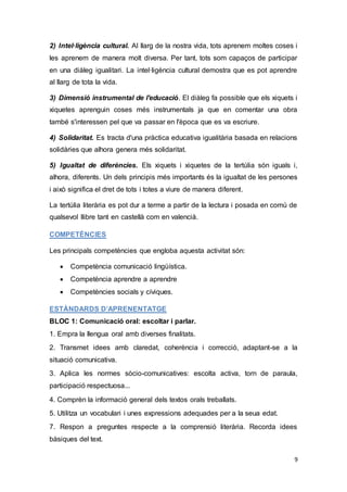 9
2) Intel·ligència cultural. Al llarg de la nostra vida, tots aprenem moltes coses i
les aprenem de manera molt diversa. Per tant, tots som capaços de participar
en una diàleg igualitari. La intel·ligència cultural demostra que es pot aprendre
al llarg de tota la vida.
3) Dimensió instrumental de l'educació. El diàleg fa possible que els xiquets i
xiquetes aprenguin coses més instrumentals ja que en comentar una obra
també s'interessen pel que va passar en l'època que es va escriure.
4) Solidaritat. Es tracta d'una pràctica educativa igualitària basada en relacions
solidàries que alhora genera més solidaritat.
5) Igualtat de diferències. Els xiquets i xiquetes de la tertúlia són iguals i,
alhora, diferents. Un dels principis més importants és la igualtat de les persones
i això significa el dret de tots i totes a viure de manera diferent.
La tertúlia literària es pot dur a terme a partir de la lectura i posada en comú de
qualsevol llibre tant en castellà com en valencià.
COMPETÈNCIES
Les principals competències que engloba aquesta activitat són:
 Competència comunicació lingüística.
 Competència aprendre a aprendre
 Competències socials y cíviques.
ESTÀNDARDS D’APRENENTATGE
BLOC 1: Comunicació oral: escoltar i parlar.
1. Empra la llengua oral amb diverses finalitats.
2. Transmet idees amb claredat, coherència i correcció, adaptant-se a la
situació comunicativa.
3. Aplica les normes sòcio-comunicatives: escolta activa, torn de paraula,
participació respectuosa...
4. Comprèn la informació general dels textos orals treballats.
5. Utilitza un vocabulari i unes expressions adequades per a la seua edat.
7. Respon a preguntes respecte a la comprensió literària. Recorda idees
bàsiques del text.
 