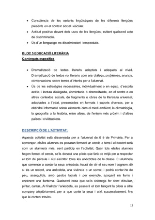 12
 Consciència de les variants lingüístiques de les diferents llengües
presents en el context social i escolar.
 Actitud positiva davant dels usos de les llengües, evitant qualsevol acte
de discriminació.
 Ús d’un llenguatge no discriminatori i respectuós.
BLOC 5 EDUCACIÓ LITERÀRIA
Continguts específics
 Dramatització de textos literaris adaptats i adequats al nivell.
Dramatització de textos no literaris com ara diàlegs, problemes, anuncis,
conversacions sobre temes d’interès per a l’alumnat.
 Ús de les estratègies necessàries, individualment o en equip, d’escolta
activa i lectura dialogada, comentada o dramatitzada, en el centre o en
altres contextos socials, de fragments o obres de la literatura universal,
adaptades a l’edat, presentades en formats i suports diversos, per a
obtindre informació sobre elements com el medi ambient, la climatologia,
la geografia o la història, entre altres, de l’entorn més pròxim i d’altres
països i civilitzacions.
DESCRIPCIÓ DE L’ACTIVITAT:
Aquesta activitat està dissenyada per a l’alumnat de 6 é de Primària. Per a
començar, els/les alumnes es posaran formant un cercle a terra i el docent serà
com un alumne/a més, sent partícip en l’activitat. Quan tots els/les alumnes
hagen format el cercle, se’ls donarà una pilota que farà de mitjà per a respectar
el torn de paraula i així escoltar totes les anècdotes de la classe. El alumne/a
que comence a contar la seua anècdota, haurà de dir el seu nom i cognom; dir
si és un record, una anècdota, una vivència o un somni; i podrà contar-ho de
peu, assegut/da, amb gestos facials i per exemple, apagant els llums i
encenent una llanterna. Qualsevol cosa que se’ls ocòrrega fer com: dibuixar,
pintar, cantar...Al finalitzar l’anècdota, es passarà el torn llançant la pilota a altre
company aleatòriament, per a que conte la seua i així, successivament, fins
que la conten tots/es.
 