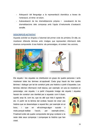 16
- Adequació del llenguatge a la representació dramàtica a traves de
l’entonació, el ritme i el volum.
- Autoavaluació de les dramatitzacions pròpies i coavaluació de les
dramatitzacions dels companys amb l’ajuda d’instruments d’avaluació
senzills.
DESCRIPCIÓ ACTIVITAT
Aquesta activitat va dirigida a l’alumnat del primer cicle de primària. En ella, es
mostraran diferents làmines amb imatges que representen informació dels
diversos components d’una història: els personatges, el context i les accions.
Els xiquets i les xiquetes es distribuiran en grups de quatre persones i se’ls
mostraran totes les làmines al capdavall. Cada grup haurà de triar quatre
làmines i dialogar per tal de construir junts una història a partir d’aquestes. Les
làmines oferiran informació molt bàsica, per exemple: en una es mostrarà un
personatge, una xiqueta, i a partir d’aquesta imatge els xiquets i xiquetes
hauran de construir una identitat per a aquesta: com li diuen,
quants anys té, com és, que és allò que més li agrada fer,
etc. A partir de la làmina del context, hauran de crear una
història que es desenvolupe a aquest lloc, per exemple en un
bosc, i que en ell ocórrega algun succés o
motiu perquè realitze l’acció, per exemple córrer...
Finalment entre els quatre components del grup contaran a la
resta dels seus companys i companyes la història que han
creat.
 