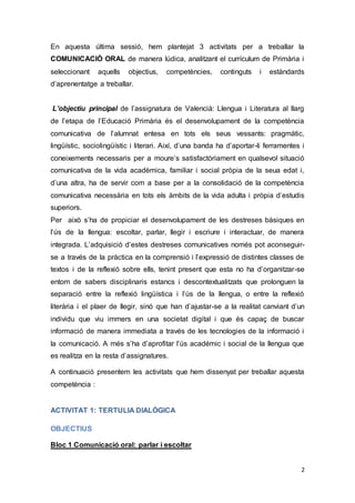 2
En aquesta última sessió, hem plantejat 3 activitats per a treballar la
COMUNICACIÓ ORAL de manera lúdica, analitzant el currículum de Primària i
seleccionant aquells objectius, competències, continguts i estàndards
d’aprenentatge a treballar.
L’objectiu principal de l’assignatura de Valencià: Llengua i Literatura al llarg
de l’etapa de l’Educació Primària és el desenvolupament de la competència
comunicativa de l’alumnat entesa en tots els seus vessants: pragmàtic,
lingüístic, sociolingüístic i literari. Així, d’una banda ha d’aportar-li ferramentes i
coneixements necessaris per a moure’s satisfactòriament en qualsevol situació
comunicativa de la vida acadèmica, familiar i social pròpia de la seua edat i,
d’una altra, ha de servir com a base per a la consolidació de la competència
comunicativa necessària en tots els àmbits de la vida adulta i pròpia d’estudis
superiors.
Per això s’ha de propiciar el desenvolupament de les destreses bàsiques en
l’ús de la llengua: escoltar, parlar, llegir i escriure i interactuar, de manera
integrada. L’adquisició d’estes destreses comunicatives només pot aconseguir-
se a través de la pràctica en la comprensió i l’expressió de distintes classes de
textos i de la reflexió sobre ells, tenint present que esta no ha d’organitzar-se
entorn de sabers disciplinaris estancs i descontextualitzats que prolonguen la
separació entre la reflexió lingüística i l’ús de la llengua, o entre la reflexió
literària i el plaer de llegir, sinó que han d’ajustar-se a la realitat canviant d’un
individu que viu immers en una societat digital i que és capaç de buscar
informació de manera immediata a través de les tecnologies de la informació i
la comunicació. A més s’ha d’aprofitar l’ús acadèmic i social de la llengua que
es realitza en la resta d’assignatures.
A continuació presentem les activitats que hem dissenyat per treballar aquesta
competència :
ACTIVITAT 1: TERTULIA DIALÒGICA
OBJECTIUS
Bloc 1 Comunicació oral: parlar i escoltar
 