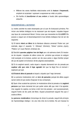 7
 Milloren les seves habilitats relacionades amb la lectura i l'expressió,
ampliant el vocabulari i aprenent a expressar-se millor en públic.
 Els facilita el transformar el seu entorn a través dels aprenentatges
adquirits.
DESCRIPCIÓ DE L’ ACTIVITAT
La nostra activitat ha estat dissenyada per al curs 6t d’educació primària. Per
iniciar una tertúlia dialògica no és necessari que els xiquets i xiquetes tinguen
cap tipus de coneixement literari, l'única cosa que necessiten és IL·LUSIÓ. Els
passos a seguir per al desenvolupament d’una tertúlia dialògica han de ser els
següents:
1) El tutor/a triarà un llibre de la literatura clàssica universal. Poden ser, per
exemple, algun d’ aquests: “L’ Odissea” (Homero), “Ulises” (James Joyce),
“Platero i jo” (Juan Ramón Jiménez) etc.
2) Decidirà quantes pàgines han de llegir per a la setmana vinent. En tractar-
se de xiquets i xiquetes de altres cursos de primària que encara no estiguin
molt avançats en la lectura, podran ser els seus pares o algun familiar proper
els qui els ajuden en la lectura de les pàgines assenyalades.
3) En la següent sessió, cada xiquet o xiqueta demanarà torn de paraula per
explicar allò que més li haja agradat del que ha llegit fins al moment i
explicarà per què.
4) El tutor/a dóna la paraula al xiquet o xiqueta que l' haja demanat.
5) La persona moderadora obri un torn de paraules perquè els altres puguin
opinar sobre el que acaba d'exposar el seu company/a.
6) Quan s'han acabat les opinions, la moderadora dóna la paraula a la següent
persona que havia demanat torn per parlar sobre allò que més li ha agradat.
Una vegada ho explica, es torna a obrir torn de paraula i, així successivament,
seguint l'ordre de les parts del llibre. Aquest procediment seguirà fins que s'
acaba el llibre.
La persona moderadora s'encarrega de donar la paraula, seguint els principis
de l'aprenentatge dialògic i és una més dins de la tertúlia. No pot imposar la
 
