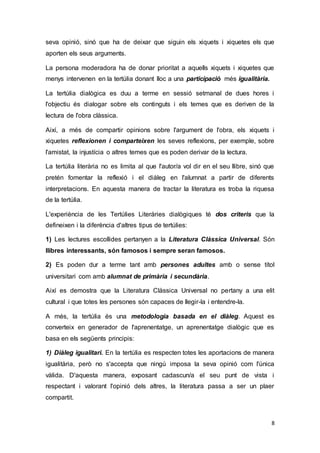 8
seva opinió, sinó que ha de deixar que siguin els xiquets i xiquetes els que
aporten els seus arguments.
La persona moderadora ha de donar prioritat a aquells xiquets i xiquetes que
menys intervenen en la tertúlia donant lloc a una participació més igualitària.
La tertúlia dialògica es duu a terme en sessió setmanal de dues hores i
l'objectiu és dialogar sobre els continguts i els temes que es deriven de la
lectura de l'obra clàssica.
Així, a més de compartir opinions sobre l'argument de l'obra, els xiquets i
xiquetes reflexionen i comparteixen les seves reflexions, per exemple, sobre
l'amistat, la injustícia o altres temes que es poden derivar de la lectura.
La tertúlia literària no es limita al que l'autor/a vol dir en el seu llibre, sinó que
pretén fomentar la reflexió i el diàleg en l'alumnat a partir de diferents
interpretacions. En aquesta manera de tractar la literatura es troba la riquesa
de la tertúlia.
L'experiència de les Tertúlies Literàries dialògiques té dos criteris que la
defineixen i la diferència d'altres tipus de tertúlies:
1) Les lectures escollides pertanyen a la Literatura Clàssica Universal. Són
llibres interessants, són famosos i sempre seran famosos.
2) Es poden dur a terme tant amb persones adultes amb o sense títol
universitari com amb alumnat de primària i secundària.
Així es demostra que la Literatura Clàssica Universal no pertany a una elit
cultural i que totes les persones són capaces de llegir-la i entendre-la.
A més, la tertúlia és una metodologia basada en el diàleg. Aquest es
converteix en generador de l'aprenentatge, un aprenentatge dialògic que es
basa en els següents principis:
1) Diàleg igualitari. En la tertúlia es respecten totes les aportacions de manera
igualitària, però no s'accepta que ningú imposa la seva opinió com l'única
vàlida. D'aquesta manera, exposant cadascun/a el seu punt de vista i
respectant i valorant l'opinió dels altres, la literatura passa a ser un plaer
compartit.
 