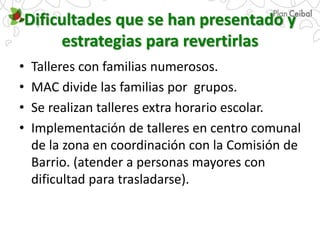 Dificultades que se han presentado y
estrategias para revertirlas
• Talleres con familias numerosos.
• MAC divide las familias por grupos.
• Se realizan talleres extra horario escolar.
• Implementación de talleres en centro comunal
de la zona en coordinación con la Comisión de
Barrio. (atender a personas mayores con
dificultad para trasladarse).
 