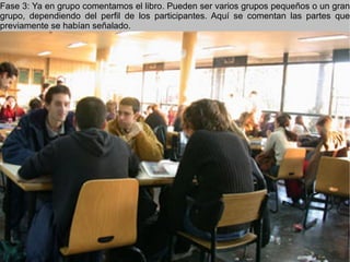 Fase 3: Ya en grupo comentamos el libro. Pueden ser varios grupos pequeños o un gran grupo, dependiendo del perfil de los participantes. Aquí se comentan las partes que previamente se habían señalado. 