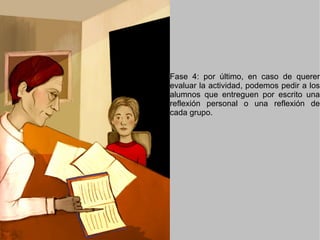 Fase 4: por último, en caso de querer evaluar la actividad, podemos pedir a los alumnos que entreguen por escrito una reflexión personal o una reflexión de cada grupo. 