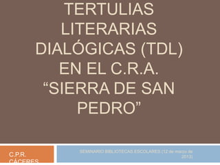 TERTULIAS
LITERARIAS
DIALÓGICAS (TDL)
EN EL C.R.A.
“SIERRA DE SAN
PEDRO”
C.P.R.
CÁCERES

SEMINARIO BIBLIOTECAS ESCOLARES (12 de marzo de
2013)

 