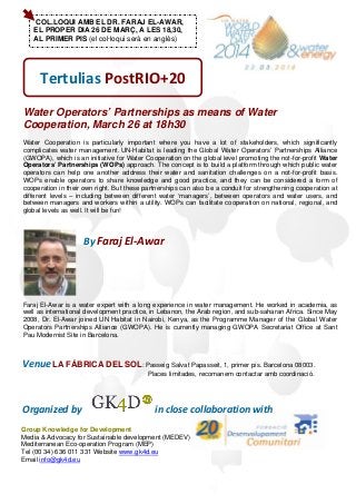 COL.LOQUI AMB EL DR. FARAJ EL-AWAR,
EL PROPER DIA 26 DE MARÇ, A LES 18,30,
AL PRIMER PIS (el col·loqui serà en anglès)
Tertulias PostRIO+20
Water Operators’ Partnerships as means of Water
Cooperation, March 26 at 18h30
Water Cooperation is particularly important where you have a lot of stakeholders, which significantly
complicates water management. UN-Habitat is leading the Global Water Operators’ Partnerships Alliance
(GWOPA), which is an initiative for Water Cooperation on the global level promoting the not-for-profit Water
Operators’ Partnerships (WOPs) approach. The concept is to build a platform through which public water
operators can help one another address their water and sanitation challenges on a not-for-profit basis.
WOPs enable operators to share knowledge and good practice, and they can be considered a form of
cooperation in their own right. But these partnerships can also be a conduit for strengthening cooperation at
different levels – including between different water ‘managers’, between operators and water users, and
between managers and workers within a utility. WOPs can facilitate cooperation on national, regional, and
global levels as well. It will be fun!
                            By Faraj El‐Awar
Faraj El-Awar is a water expert with a long experience in water management. He worked in academia, as
well as international development practice, in Lebanon, the Arab region, and sub-saharan Africa. Since May
2008, Dr. El-Awar joined UN Habitat in Nairobi, Kenya, as the Programme Manager of the Global Water
Operators Partnerships Alliance (GWOPA). He is currently managing GWOPA Secretariat Office at Sant
Pau Modernist Site in Barcelona.
  Venue LA FÁBRICA DEL SOL: Passeig Salvat Papasseit, 1, primer pis. Barcelona 08003.
Places limitades, recomanem contactar amb coordinació.
  Organized by      in close collaboration with                         
Group Knowledge for Development
Media & Advocacy for Sustainable development (MEDEV)
Mediterranean Eco-operation Program (MEP)
Tel (00 34) 636 011 331 Website www.gk4d.eu
Email info@gk4d.eu
 