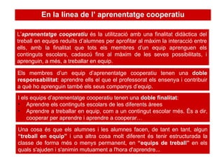 L’ aprenentatge cooperatiu  és la utilització amb una finalitat didàctica del treball en equips reduïts d’alumnes per aprofitar al màxim la interacció entre ells, amb la finalitat que tots els membres d’un equip aprenguen els continguts escolars, cadascú fins al màxim de les seves possibilitats, i aprenguin, a més, a treballar en equip.  Els membres d’un equip d’aprenentatge cooperatiu tenen una  doble responsabilitat : aprendre ells el que el professorat els ensenya i contribuir a què ho aprenguin també els seus companys d’equip.  I els equips d’aprenentatge cooperatiu tenen una  doble finalitat : Aprendre els continguts escolars de les diferents àrees Aprendre a treballar en equip, com a un contingut escolar més. És a dir, cooperar per aprendre i aprendre a cooperar… En la línea de l’ aprenentatge cooperatiu Una cosa és que els alumnes i les alumnes facen, de tant en tant, algun  “treball en equip”  i una altra cosa molt diferent és tenir estructurada la classe de forma més o menys permanent, en  “equips de treball”  en els quals s'ajuden i s'animin mutuament a l'hora d'aprendre... 