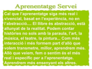 Cal que l’aprenentatge siga més real i vivencial, basat en l’experiència, no en l’abstracció.... El llibre és abstracció, està allunyat de la realitat. Podem contar històries no sols amb la paraula, l’art, la música, el teatre, la pintura... Com més interacció i més formem part d’allò que volem transmetre, millor, aprendrem més. Allò que veiem, fem o sentim és el més real i específic per a l’aprenentatge. Aprendrem més ensenyant els altres. Aprenentatge Servei 