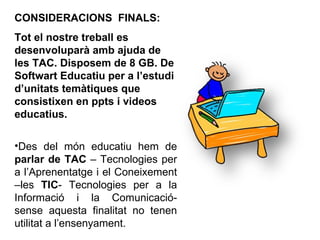CONSIDERACIONS  FINALS: Tot el nostre treball es desenvoluparà amb ajuda de les TAC. Disposem de 8 GB. De Softwart Educatiu per a l’estudi d’unitats temàtiques que consistixen en ppts i videos educatius. Des del món educatiu hem de  parlar de TAC  – Tecnologies per a l’Aprenentatge i el Coneixement –les  TIC - Tecnologies per a la Informació i la Comunicació- sense aquesta finalitat no tenen utilitat a l’ensenyament. 