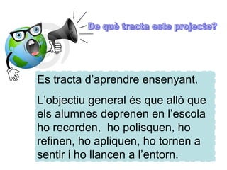 De què tracta este projecte? Es tracta d’aprendre ensenyant.  L’objectiu general és que allò que els alumnes deprenen en l’escola ho recorden,  ho polisquen, ho refinen, ho apliquen, ho tornen a sentir i ho llancen a l’entorn. 