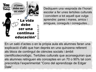 Dediquem una vesprada de l’horari escolar a fer unes tertúlies culturals i convidem a tot aquell que vulga aprendre: pares i mares, amics i amigues, coneguts i conegudes... En un saló d’actes o en la pròpia aula els alumnes faran una explicació d’allò que han deprés en una quinzena referent als blocs de contingut de ciències socials i àmbit cientificotecnològic. Tertúlies culturals que aconseguiran que els alumnes retinguen els conceptes en un 70 o 90% tal com preconitza l’experimentat “Cono del aprendizaje de Edgar Dale” 