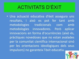 ACTIVITATS D’ÈXIT
• Una actuació educativa d'èxit assegura uns
resultats, i això es pot fer tant amb
metodologies tradicionals com amb
metodologies innovadores. Però aplicar
innovacions en forma d'ocurrències (això és,
pràctiques novedoses que no estan avalades
per la comunitat científica internacional sinó
per les orientacions ideològiques dels seus
impulsors) no garanteix l'èxit educatiu.
 