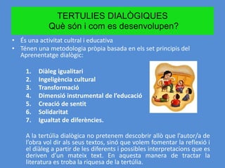 TERTULIES DIALÒGIQUES
Què són i com es desenvolupen?
• És una activitat cultral i educativa
• Ténen una metodologia pròpia basada en els set principis del
Aprenentatge dialògic:
1. Diàleg igualitari
2. Ingeligència cultural
3. Transformació
4. Dimensió instrumental de l’educació
5. Creació de sentit
6. Solidaritat
7. Igualtat de diferències.
A la tertúlia dialògica no pretenem descobrir allò que l’autor/a de
l’obra vol dir als seus textos, sinó que volem fomentar la reflexió i
el diàleg a partir de les diferents i possibles interpretacions que es
deriven d’un mateix text. En aquesta manera de tractar la
literatura es troba la riquesa de la tertúlia.
 