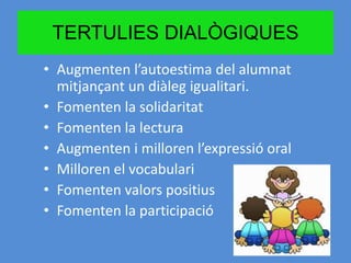 TERTULIES DIALÒGIQUES
• Augmenten l’autoestima del alumnat
mitjançant un diàleg igualitari.
• Fomenten la solidaritat
• Fomenten la lectura
• Augmenten i milloren l’expressió oral
• Milloren el vocabulari
• Fomenten valors positius
• Fomenten la participació
 