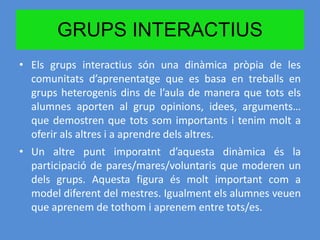 GRUPS INTERACTIUS
• Els grups interactius són una dinàmica pròpia de les
comunitats d’aprenentatge que es basa en treballs en
grups heterogenis dins de l’aula de manera que tots els
alumnes aporten al grup opinions, idees, arguments…
que demostren que tots som importants i tenim molt a
oferir als altres i a aprendre dels altres.
• Un altre punt imporatnt d’aquesta dinàmica és la
participació de pares/mares/voluntaris que moderen un
dels grups. Aquesta figura és molt important com a
model diferent del mestres. Igualment els alumnes veuen
que aprenem de tothom i aprenem entre tots/es.
 