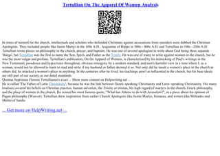 Tertullian On The Apparel Of Women Analysis
In times of turmoil for the church, intellectuals and scholars who defended Christians against accusations from outsiders were dubbed the Christian
Apologists. They included people like Justin Martyr in the 100s A.D., Augustine of Hippo in 300s– 400s A.D, and Tertullian in 100s– 200s A.D.
Tertullian wrote pieces on philosophy in the church, prayer, and baptism. He was one of several apologists to write about God being three separate
'things', but Tertullian was the first to name the Son, Spirit, and Father as the Trinity. He was one of many to write against women in the church, but he
was the most vulgar and profane. Tertullian's publication, On the Apparel of Women, is characterized by his mimicking of Paul's writings in the
New Testament, paradoxes and hypocrisies throughout, obvious misogyny by a modern standard, and men's harmful view in a time where I, as a
woman, would not be allowed to learn to read and write if my husband or father deemed it so. Not only did he insult a women's place in the church as
others did, he attacked a women's place in anything. In the centuries after he lived, his teachings aren't as influential in the church, but his base ideals
are still part of our society as out dated standards.
Quintus Septimius Florens Tertullianus's exact ... Show more content on Helpwriting.net ...
He is called 'The Father of Latin Christianity', because he was the link between Greek–speaking Christianity and Latin–speaking Christianity. His many
treatises covered his beliefs on Christian practice, human salvation, the Trinity or trinitas, his high regard of martyrs in the church, Greek philosophy,
and the place of women in the church. He coined his most famous quote, "What has Athens to do with Jerusalem?", in a piece about his opinion of
Pagan philosophy (Weaver). Tertullian drew inspiration from earlier Church Apologists like Justin Martyr, Irenaeus, and writers like Miltiades and
Melito of Sardis
... Get more on HelpWriting.net ...
 