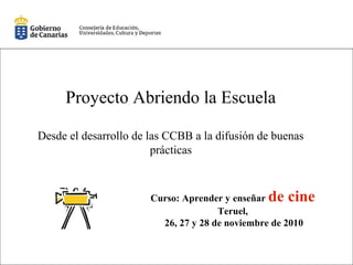 Proyecto Abriendo la Escuela
Desde el desarrollo de las CCBB a la difusión de buenas
prácticas
Curso: Aprender y enseñar de cine
Teruel,
26, 27 y 28 de noviembre de 2010
 