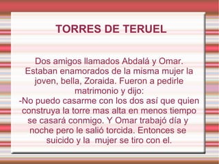 TORRES DE TERUEL

    Dos amigos llamados Abdalá y Omar.
  Estaban enamorados de la misma mujer la
    joven, bella, Zoraida. Fueron a pedirle
               matrimonio y dijo:
-No puedo casarme con los dos así que quien
 construya la torre mas alta en menos tiempo
  se casará conmigo. Y Omar trabajó día y
   noche pero le salió torcida. Entonces se
       suicido y la mujer se tiro con el.
 