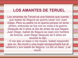 LOS AMANTES DE TERUEL
 Los amantes de Teruel es una historia que cuenta
   que Isabel de Segura se quería casar con Juan
 Diego .Pero su padre no lo quería porque no tenia
  dinero, entonces se fue con su mula a la guerra.
 Después de 5 años el día de antes de que llegara
 Juan Diego, Isabel de Segura se casó con hombre
    de fortuna. Juan Diego después de 5 años sin
                    lavarse le dijo:
 - O me das un beso o me muero. Isabel respondió
 que no. Se murió y una mujer encapuchada fue al
velatorio y era Isabel de Segura. Le dió un beso y se
                        murió .
 