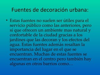 Fuentes de decoración urbana: Estas fuentes no suelen ser útiles para el servicio público como las anteriores, pero sí que ofrecen un ambiente mas natural y confortable de la ciudad gracias a los jardines que las decoran y los efectos del agua. Estas fuentes además resaltan la importancia del lugar en el que se encuentran. Muchas de estas fuentes se encuentran en el centro pero también hay algunas en otros barrios como… 