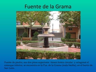 Fuente de la Grama Fuente de piedra, sus dos pisos superiores  tienen forma circular  y octagonal el estanque inferior, se encuentra en la Pza. de la Grama (mala hierba), en el barrio de San León. 