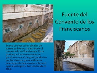 Fuente del Convento de los Franciscanos Fuente de doce caños, detalles de rostros en bronce, situada frente al convento de los Franciscanos. En la piedra que forma su estanque se puede observar el desgaste producido por los cántaros que se utilizaban anteriormente para recoger y llevar el agua a los hogares. Fue construida en 1862. 